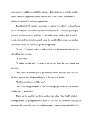 yards and every building seemed to be unique. I didn’t mind not seeing the “cookie-
cutter” suburban neighborhoods like we were used to back home. Each home, or
building, looked as if it had its own personality.
I couldn’t tell if it was just a shock that everything seemed to be so beautiful, or
if I had truly become used to how poor Honduras looked, but I was quickly falling in
love with all of the Austrian buildings. As we walked past a building with beautiful
carved pillars and tiny detailed work all along the outside of the windows, a familiar
face walked around the corner and quickly disappeared.
“Is that…?” I began to ask as a truck raced around the corner interrupting me
with a blast from his horn.
“Is that who?”
“It looked just like Dad!” I strained to see the man down the street, but he was
long gone.
“Bea, I know it is fun for you to get these mysterious messages from Dad and
all…but I promise you he isn’t stalking you in the streets of Austria.”
“But I swear it looked just like him!”
“And there is supposed to be at least two other people on this planet that look
just like you. It wasn’t him.”
Nicole led the way this time down another road called “Ring Road,” all while
making sure that the glass pyramid was never too far away. We seemed to casually pass
palaces on the side of the road. Places where queens, dukes and counts could all live.
 
