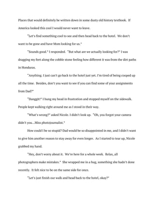 Places that would definitely be written down in some dusty old history textbook. If
America looked this cool I would never want to leave.
“Let’s find something cool to see and then head back to the hotel. We don’t
want to be gone and have Mom looking for us.”
“Sounds good.” I responded. “But what are we actually looking for?” I was
dragging my feet along the cobble stone feeling how different it was from the dirt paths
in Honduras.
“Anything. I just can’t go back to the hotel just yet. I’m tired of being cooped up
all the time. Besides, don’t you want to see if you can find some of your assignments
from Dad?”
“Danggit!” I hung my head in frustration and stopped myself on the sidewalk.
People kept walking right around me as I stood in their way.
“What’s wrong?” asked Nicole. I didn’t look up. “Oh, you forgot your camera
didn’t you…Miss photojournalist.”
How could I be so stupid? Dad would be so disappointed in me, and I didn’t want
to give him another reason to stay away for even longer. As I started to tear up, Nicole
grabbed my hand.
“Hey, don’t worry about it. We’re here for a whole week. Relax, all
photographers make mistakes.” She wrapped me in a hug, something she hadn’t done
recently. It felt nice to be on the same side for once.
“Let’s just finish our walk and head back to the hotel, okay?”
 