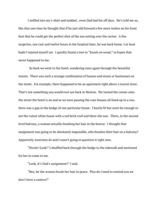 I sniffed into my t-shirt and nodded…even Dad had his off days. He’s told me so,
like that one time he thought that if he just slid forward a few more inches on his front
foot that he could get the perfect shot of the sun setting over the ravine. A few
surgeries, one cast and twelve hours in the hospital later, he was back home. I at least
hadn’t injured myself yet. I quickly found a tree to “knock on wood,” in hopes that
never happened to me.
So back we went to the hotel, wandering once again through the beautiful
streets. There was such a strange combination of houses and stores or businesses on
the street. For example, there happened to be an apartment right above a tourist store.
That’s not something you would ever see back in Morton. We turned the corner onto
the street the hotel is on and as we were passing the cute houses all lined up in a row,
there was a gap in the hedge of one particular house. I barely fit but went far enough to
see the cutest white house with a red brick roof and there she was. There, in the second
level balcony, a woman actually brushing her hair in the breeze. I thought that
assignment was going to be absolutely impossible, who brushes their hair on a balcony?
Apparently Austrians do and I wasn’t going to question it right now.
“Nicole! Look!” I shuffled back through the hedge to the sidewalk and motioned
for her to come to me.
“Look, it’s Dad’s assignment!” I said.
“Bea, let the woman brush her hair in peace. Plus do I need to remind you we
don’t have a camera?”
 