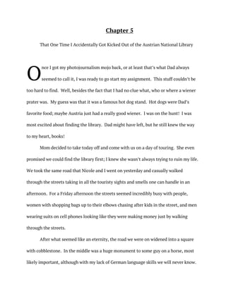 Chapter 5
That One Time I Accidentally Got Kicked Out of the Austrian National Library
nce I got my photojournalism mojo back, or at least that’s what Dad always
seemed to call it, I was ready to go start my assignment. This stuff couldn’t be
too hard to find. Well, besides the fact that I had no clue what, who or where a wiener
prater was. My guess was that it was a famous hot dog stand. Hot dogs were Dad’s
favorite food; maybe Austria just had a really good wiener. I was on the hunt! I was
most excited about finding the library. Dad might have left, but he still knew the way
to my heart, books!
Mom decided to take today off and come with us on a day of touring. She even
promised we could find the library first; I knew she wasn’t always trying to ruin my life.
We took the same road that Nicole and I went on yesterday and casually walked
through the streets taking in all the touristy sights and smells one can handle in an
afternoon. For a Friday afternoon the streets seemed incredibly busy with people,
women with shopping bags up to their elbows chasing after kids in the street, and men
wearing suits on cell phones looking like they were making money just by walking
through the streets.
After what seemed like an eternity, the road we were on widened into a square
with cobblestone. In the middle was a huge monument to some guy on a horse, most
likely important, although with my lack of German language skills we will never know.
O
 