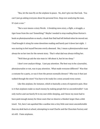 “Bea, let the man fly on the airplane in peace. No, don’t give me that look. You
can’t just go asking everyone about his personal lives. Stop over analyzing the man.
It’s just a scar.”
“But a scar means a story Nicole. A breaking news story, a fight, a struggle, a
tiger loose from the zoo? Something!” Maybe I needed to stop reading Brian Horton’s
book on photojournalism so much, a book that Dad had left behind when he moved out.
I had brought it along for some downtime reading and barely put it down last night. I
was starting to feel myself become overly obsessed. But, I mean a photojournalist must
always be on her toes for the newest story. That’s what dad was always telling her.
“Well then go ask the nice man in 14B about it, but let me sleep.”
I don’t over analyze things. I just pay attention. The best way to be a journalist,
photojournalist or not, was to pay attention. What made everyone different? Was that
a costume for a party, or was it how the person normally dresses? Who was it that just
walked through the store? You have to be ready for a story around every corner.
Like this airplane, for instance, which is basically a story of expensive pain. How
is it that airplanes make so much money by making people feel so uncomfortable? I am
only twelve and can barely fit in my seat while sleeping, and I know my mom had to
have paid enough money for these seats that we deserve a blanket larger than a dish
towel. Yet, here I am squished like a sardine into a tiny little seat more uncomfortable
than my desk back at school, attempting to read Charlie and the Chocolate Factory and
sit still. I hate airplanes.
 