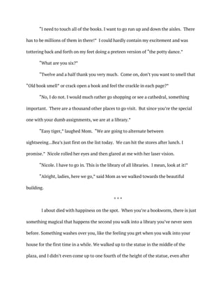 “I need to touch all of the books. I want to go run up and down the aisles. There
has to be millions of them in there!” I could hardly contain my excitement and was
tottering back and forth on my feet doing a preteen version of “the potty dance.”
“What are you six?”
“Twelve and a half thank you very much. Come on, don’t you want to smell that
“Old book smell” or crack open a book and feel the crackle in each page?”
“No, I do not. I would much rather go shopping or see a cathedral, something
important. There are a thousand other places to go visit. But since you’re the special
one with your dumb assignments, we are at a library.”
“Easy tiger,” laughed Mom. “We are going to alternate between
sightseeing…Bea’s just first on the list today. We can hit the stores after lunch. I
promise.” Nicole rolled her eyes and then glared at me with her laser vision.
“Nicole. I have to go in. This is the library of all libraries. I mean, look at it!”
“Alright, ladies, here we go,” said Mom as we walked towards the beautiful
building.
* * *
I about died with happiness on the spot. When you’re a bookworm, there is just
something magical that happens the second you walk into a library you’ve never seen
before. Something washes over you, like the feeling you get when you walk into your
house for the first time in a while. We walked up to the statue in the middle of the
plaza, and I didn’t even come up to one fourth of the height of the statue, even after
 