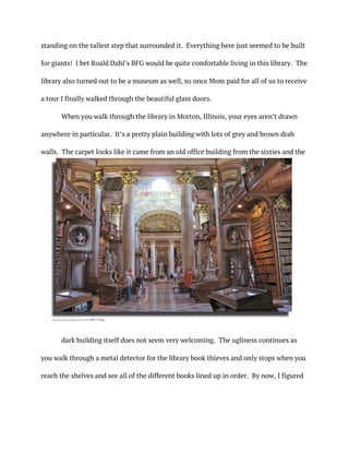 standing on the tallest step that surrounded it. Everything here just seemed to be built
for giants! I bet Roald Dahl’s BFG would be quite comfortable living in this library. The
library also turned out to be a museum as well, so once Mom paid for all of us to receive
a tour I finally walked through the beautiful glass doors.
When you walk through the library in Morton, Illinois, your eyes aren’t drawn
anywhere in particular. It’s a pretty plain building with lots of grey and brown drab
walls. The carpet looks like it came from an old office building from the sixties and the
dark building itself does not seem very welcoming. The ugliness continues as
you walk through a metal detector for the library book thieves and only stops when you
reach the shelves and see all of the different books lined up in order. By now, I figured
http://photos1.blogger.com/blogger/5230/891/1600/XIMG_1769.jpg
	
 