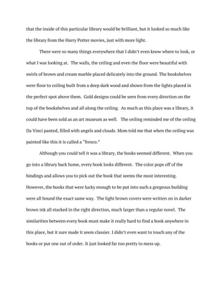 that the inside of this particular library would be brilliant, but it looked so much like
the library from the Harry Potter movies, just with more light.
There were so many things everywhere that I didn’t even know where to look, or
what I was looking at. The walls, the ceiling and even the floor were beautiful with
swirls of brown and cream marble placed delicately into the ground. The bookshelves
were floor to ceiling built from a deep dark wood and shown from the lights placed in
the perfect spot above them. Gold designs could be seen from every direction on the
top of the bookshelves and all along the ceiling. As much as this place was a library, it
could have been sold as an art museum as well. The ceiling reminded me of the ceiling
Da Vinci panted, filled with angels and clouds. Mom told me that when the ceiling was
painted like this it is called a “fresco.”
Although you could tell it was a library, the books seemed different. When you
go into a library back home, every book looks different. The color pops off of the
bindings and allows you to pick out the book that seems the most interesting.
However, the books that were lucky enough to be put into such a gorgeous building
were all bound the exact same way. The light brown covers were written on in darker
brown ink all stacked in the right direction, much larger than a regular novel. The
similarities between every book must make it really hard to find a book anywhere in
this place, but it sure made it seem classier. I didn’t even want to touch any of the
books or put one out of order. It just looked far too pretty to mess up.
 