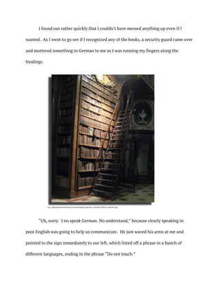 I found out rather quickly that I couldn’t have messed anything up even if I
wanted. As I went to go see if I recognized any of the books, a security guard came over
and muttered something in German to me as I was running my fingers along the
bindings.
“Uh, sorry. I no speak German. No understand,” because clearly speaking in
poor English was going to help us communicate. He just waved his arms at me and
pointed to the sign immediately to our left, which listed off a phrase in a bunch of
different languages, ending in the phrase “Do not touch.”
ttp://digitalpreservation.gov/news/images/austrian_national_library_shelves.jpg
 