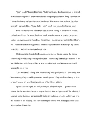 “Don’t touch!” I gasped in shock. “But it’s a library! Books are meant to be read,
that is the whole point.” The German barrier was going to continue being a problem so
I just walked away and gave the man thumbs up. That was an international sign that
hopefully translated into “Sorry, dude, I won’t touch your books. I’m leaving now.”
Mom and Nicole were off in the Globe Museum staring at hundreds of ancient
globes from all over the world, but I was much more interested in getting the perfect
picture for my assignment from Dad. He said that I should just get a shot of the library,
but I was ready to handle bigger tasks and make up for the fact that I forgot my camera
yesterday. I wanted the most perfect picture.
Photojournalist Beatrix Bordeau was on the move. Gazing around the library
and looking at everything I could possibly see, I was waiting for the right moment to hit
me. Dad always said that you’d know when to take the picture because the shot will
jump right out at you.
“Ow! What the,” a sharp pain was shooting through my head as I apparently had
been so wrapped up in looking at my surroundings that I forgot to look directly in front
of me. I banged my head directly onto one of the library ladders.
I guess Dad was right, the best photos just jump out at you. I quickly looked
around for the scary Austrian security guard and as soon as I gave myself the all clear, I
scurried up the ladder as fast as possible to the second story of books and crawled over
the banister to the balcony. The view from higher up was even more spectacular than
from up close downstairs.
 