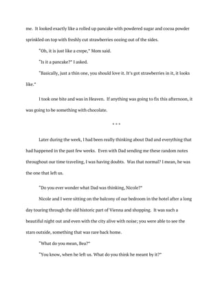 me. It looked exactly like a rolled up pancake with powdered sugar and cocoa powder
sprinkled on top with freshly cut strawberries oozing out of the sides.
“Oh, it is just like a crepe,” Mom said.
“Is it a pancake?” I asked.
“Basically, just a thin one, you should love it. It’s got strawberries in it, it looks
like.”
I took one bite and was in Heaven. If anything was going to fix this afternoon, it
was going to be something with chocolate.
* * *
Later during the week, I had been really thinking about Dad and everything that
had happened in the past few weeks. Even with Dad sending me these random notes
throughout our time traveling, I was having doubts. Was that normal? I mean, he was
the one that left us.
“Do you ever wonder what Dad was thinking, Nicole?”
Nicole and I were sitting on the balcony of our bedroom in the hotel after a long
day touring through the old historic part of Vienna and shopping. It was such a
beautiful night out and even with the city alive with noise; you were able to see the
stars outside, something that was rare back home.
“What do you mean, Bea?”
“You know, when he left us. What do you think he meant by it?”
 