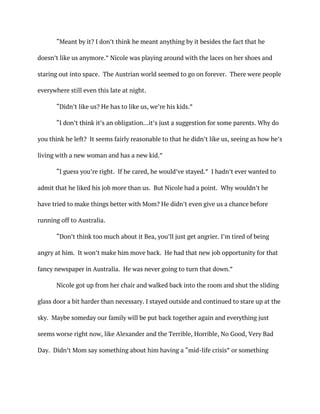 “Meant by it? I don’t think he meant anything by it besides the fact that he
doesn’t like us anymore.” Nicole was playing around with the laces on her shoes and
staring out into space. The Austrian world seemed to go on forever. There were people
everywhere still even this late at night.
“Didn’t like us? He has to like us, we’re his kids.”
“I don’t think it’s an obligation…it’s just a suggestion for some parents. Why do
you think he left? It seems fairly reasonable to that he didn’t like us, seeing as how he’s
living with a new woman and has a new kid.”
“I guess you’re right. If he cared, he would’ve stayed.” I hadn’t ever wanted to
admit that he liked his job more than us. But Nicole had a point. Why wouldn’t he
have tried to make things better with Mom? He didn’t even give us a chance before
running off to Australia.
“Don’t think too much about it Bea, you’ll just get angrier. I’m tired of being
angry at him. It won’t make him move back. He had that new job opportunity for that
fancy newspaper in Australia. He was never going to turn that down.”
Nicole got up from her chair and walked back into the room and shut the sliding
glass door a bit harder than necessary. I stayed outside and continued to stare up at the
sky. Maybe someday our family will be put back together again and everything just
seems worse right now, like Alexander and the Terrible, Horrible, No Good, Very Bad
Day. Didn’t Mom say something about him having a “mid-life crisis” or something
 