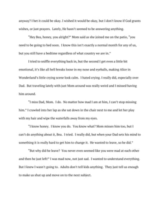 anyway? I bet it could be okay. I wished it would be okay, but I don’t know if God grants
wishes, or just prayers. Lately, He hasn’t seemed to be answering anything.
“Hey Bea, honey, you alright?” Mom said as she joined me on the patio, “you
need to be going to bed soon. I know this isn’t exactly a normal month for any of us,
but you still have a bedtime regardless of what country we are in.”
I tried to sniffle everything back in, but the second I get even a little bit
emotional, it’s like all hell breaks loose in my nose and eyeballs, making Alice in
Wonderland’s little crying scene look calm. I hated crying. I really did, especially over
Dad. But traveling lately with just Mom around was really weird and I missed having
him around.
“I miss Dad, Mom. I do. No matter how mad I am at him, I can’t stop missing
him.” I crawled into her lap as she sat down in the chair next to me and let her play
with my hair and wipe the waterfalls away from my eyes.
“I know honey. I know you do. You know what? Mom misses him too, but I
can’t do anything about it, Bea. I tried. I really did, but when your Dad sets his mind to
something it is really hard to get him to change it. He wanted to leave, so he did.”
“But why did he leave? You never even seemed like you were mad at each other
and then he just left!” I was mad now, not just sad. I wanted to understand everything.
But I knew I wasn’t going to. Adults don’t tell kids anything. They just tell us enough
to make us shut up and move on to the next subject.
 