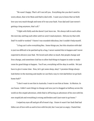 “He wasn’t happy. That’s all I can tell you. Everything else you don’t need to
worry about, that is for Mom and Dad to deal with. I want you to know that we both
love you very much though and none of it was your fault. Your dad and I just weren’t
getting a long anymore, that’s all.”
“I fight with Holly and she doesn’t just leave me. We always talk to each other
the next day and hug each other until we aren’t mad anymore. Did you try that with
Dad? It could’ve worked.” I know I was sounded ridiculous, but I couldn’t help myself.
“A hug can’t solve everything Bea. Some things yes, but this situation with dad
is just too difficult to be patched up by a hug. I never wanted this to happen and I never
expected to divorce your Dad. We loved each other so much. But people change and
lives change, and sometimes God has to allow bad things to happen in order to make
room for good things to happen. You’ll see, everything will be okay in awhile. We just
have to give it some time. Now, let’s get some sleep, okay? I promise things always
look better in the morning and maybe we can find a way to visit dad before we go back
home huh?”
“I don’t want to see him in Australia. I want to see him at home. In Morton. In
our house. I didn’t want things to change and now you’ve dragged us halfway across the
world on this stupid adventure, while Dad is off having an adventure of his own with his
new stupid job and everything is wrong and broken and I just want to go home.”
I wiped my eyes off and got off of mom’s lap. I knew it wasn’t her fault Dad had
fallen out of love with us and in love with his job, but I was just so angry. I hated that
 