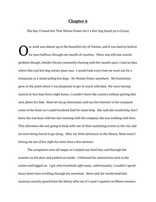 Chapter 6
The Day I Found Out That Weiner Prater Isn’t a Hot Dog Stand (or a Circus)
ur week was almost up in the beautiful city of Vienna, and it was hard to believe
we were halfway through our month of vacation. There was still one crucial
problem though, besides Nicole constantly chewing with her mouth open. I had no idea
where this cool hot dog wiener place was. I would look every time we went out for a
restaurant or a stand selling hot dogs. No Weiner Prater anywhere. My frustration
grew to the point where I was desperate to get in touch with Dad. We were leaving
Austria in less than forty-eight hours; I couldn’t leave the country without getting this
next photo for Dad. Mom let me go downstairs and use the Internet in the computer
room of the hotel so I could Facebook Dad for some help. She said she would help, but I
knew she was busy with her last meeting with the company she was working with here.
This afternoon she was going to help with one of their marketing events in the city and
we were being forced to go along. After my little adventure in the library, Mom wasn’t
letting me out of her sight for more than a few minutes.
The computers were all empty so I swiped our hotel key card through the
scanner on the door and pushed on inside. I followed the instructions next to the
screen and logged on. I got onto Facebook right away; unfortunately, I couldn’t spend
hours down here scrolling through my newsfeed. Mom said she would send that
Austrian security guard from the library after me if I wasn’t upstairs in fifteen minutes.
O
 