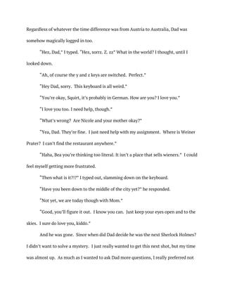 Regardless of whatever the time difference was from Austria to Australia, Dad was
somehow magically logged in too.
“Hez, Dad,” I typed. “Hez, sorrz. Z. zz” What in the world? I thought, until I
looked down.
“Ah, of course the y and z keys are switched. Perfect.”
“Hey Dad, sorry. This keyboard is all weird.”
“You’re okay, Squirt, it’s probably in German. How are you? I love you.”
“I love you too. I need help, though.”
“What’s wrong? Are Nicole and your mother okay?”
“Yea, Dad. They’re fine. I just need help with my assignment. Where is Weiner
Prater? I can’t find the restaurant anywhere.”
“Haha, Bea you’re thinking too literal. It isn’t a place that sells wieners.” I could
feel myself getting more frustrated.
“Then what is it?!?” I typed out, slamming down on the keyboard.
“Have you been down to the middle of the city yet?” he responded.
“Not yet, we are today though with Mom.”
“Good, you’ll figure it out. I know you can. Just keep your eyes open and to the
skies. I sure do love you, kiddo.”
And he was gone. Since when did Dad decide he was the next Sherlock Holmes?
I didn’t want to solve a mystery. I just really wanted to get this next shot, but my time
was almost up. As much as I wanted to ask Dad more questions, I really preferred not
 
