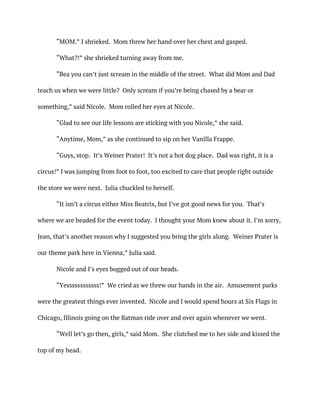 “MOM.” I shrieked. Mom threw her hand over her chest and gasped.
“What?!” she shrieked turning away from me.
“Bea you can’t just scream in the middle of the street. What did Mom and Dad
teach us when we were little? Only scream if you’re being chased by a bear or
something,” said Nicole. Mom rolled her eyes at Nicole.
“Glad to see our life lessons are sticking with you Nicole,” she said.
“Anytime, Mom,” as she continued to sip on her Vanilla Frappe.
“Guys, stop. It’s Weiner Prater! It’s not a hot dog place. Dad was right, it is a
circus!” I was jumping from foot to foot, too excited to care that people right outside
the store we were next. Julia chuckled to herself.
“It isn’t a circus either Miss Beatrix, but I’ve got good news for you. That’s
where we are headed for the event today. I thought your Mom knew about it. I’m sorry,
Jean, that’s another reason why I suggested you bring the girls along. Weiner Prater is
our theme park here in Vienna,” Julia said.
Nicole and I’s eyes bugged out of our heads.
“Yessssssssssss!” We cried as we threw our hands in the air. Amusement parks
were the greatest things ever invented. Nicole and I would spend hours at Six Flags in
Chicago, Illinois going on the Batman ride over and over again whenever we went.
“Well let’s go then, girls,” said Mom. She clutched me to her side and kissed the
top of my head.
 