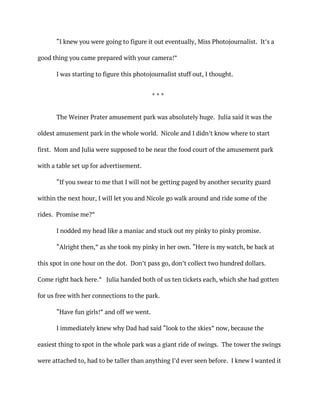“I knew you were going to figure it out eventually, Miss Photojournalist. It’s a
good thing you came prepared with your camera!”
I was starting to figure this photojournalist stuff out, I thought.
* * *
The Weiner Prater amusement park was absolutely huge. Julia said it was the
oldest amusement park in the whole world. Nicole and I didn’t know where to start
first. Mom and Julia were supposed to be near the food court of the amusement park
with a table set up for advertisement.
“If you swear to me that I will not be getting paged by another security guard
within the next hour, I will let you and Nicole go walk around and ride some of the
rides. Promise me?”
I nodded my head like a maniac and stuck out my pinky to pinky promise.
“Alright then,” as she took my pinky in her own. “Here is my watch, be back at
this spot in one hour on the dot. Don’t pass go, don’t collect two hundred dollars.
Come right back here.” Julia handed both of us ten tickets each, which she had gotten
for us free with her connections to the park.
“Have fun girls!” and off we went.
I immediately knew why Dad had said “look to the skies” now, because the
easiest thing to spot in the whole park was a giant ride of swings. The tower the swings
were attached to, had to be taller than anything I’d ever seen before. I knew I wanted it
 