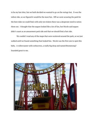to be my last shot, but we both decided we wanted to go on the swings last. It was the
tallest ride, so we figured it would be the most fun. Off we went scouring the park for
the best rides we could find; with only ten tickets there was a desperate need to ration
them out. I thought that the segues looked like a lot of fun, but Nicole said segues
didn’t count as an amusement park ride and that we should find a fast ride.
We couldn’t read any of the maps that were scattered around the park, so we just
walked until we found something that looked fun. Nicole was the first one to spot this
baby. A rollercoaster with corkscrews, a really big drop and named Boomerang?
Sounded great to me.
 