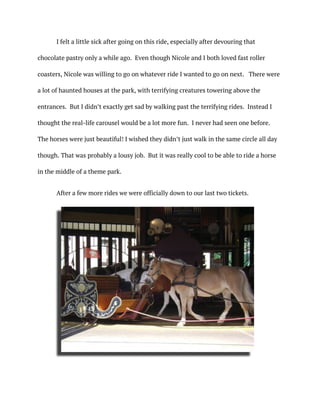I felt a little sick after going on this ride, especially after devouring that
chocolate pastry only a while ago. Even though Nicole and I both loved fast roller
coasters, Nicole was willing to go on whatever ride I wanted to go on next. There were
a lot of haunted houses at the park, with terrifying creatures towering above the
entrances. But I didn’t exactly get sad by walking past the terrifying rides. Instead I
thought the real-life carousel would be a lot more fun. I never had seen one before.
The horses were just beautiful! I wished they didn’t just walk in the same circle all day
though. That was probably a lousy job. But it was really cool to be able to ride a horse
in the middle of a theme park.
After a few more rides we were officially down to our last two tickets.
 