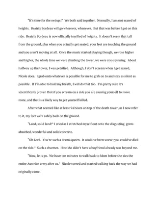 “It’s time for the swings!” We both said together. Normally, I am not scared of
heights. Beatrix Bordeau will go wherever, whenever. But that was before I got on this
ride. Beatrix Bordeau is now officially terrified of heights. It doesn’t seem that tall
from the ground, plus when you actually get seated, your feet are touching the ground
and you aren’t moving at all. Once the music started playing though, we rose higher
and higher, the whole time we were climbing the tower, we were also spinning. About
halfway up the tower, I was petrified. Although, I don’t scream when I get scared,
Nicole does. I grab onto whatever is possible for me to grab on to and stay as silent as
possible. If I’m able to hold my breath, I will do that too. I’m pretty sure it’s
scientifically proven that if you scream on a ride you are causing yourself to move
more, and that is a likely way to get yourself killed.
After what seemed like at least 94 hours on top of the death tower, as I now refer
to it, my feet were safely back on the ground.
“Land, solid land!” I cried as I stretched myself out onto the disgusting, germ-
absorbed, wonderful and solid concrete.
“Oh Lord. You’re such a drama queen. It could’ve been worse; you could’ve died
on the ride.” Such a charmer. How she didn’t have a boyfriend already was beyond me.
“Now, let’s go. We have ten minutes to walk back to Mom before she sics the
entire Austrian army after us.” Nicole turned and started walking back the way we had
originally came.
 
