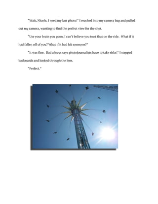 “Wait, Nicole, I need my last photo!” I reached into my camera bag and pulled
out my camera, wanting to find the perfect view for the shot.
“Use your brain you goon. I can’t believe you took that on the ride. What if it
had fallen off of you? What if it had hit someone?”
“It was fine. Dad always says photojournalists have to take risks!” I stepped
backwards and looked through the lens.
“Perfect.”
	
 