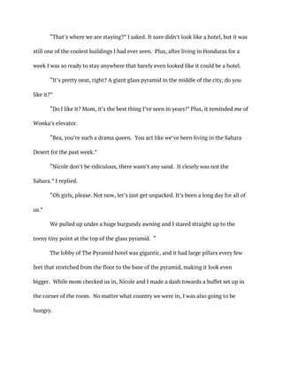 “That’s where we are staying?” I asked. It sure didn’t look like a hotel, but it was
still one of the coolest buildings I had ever seen. Plus, after living in Honduras for a
week I was so ready to stay anywhere that barely even looked like it could be a hotel.
“It’s pretty neat, right? A giant glass pyramid in the middle of the city, do you
like it?”
“Do I like it? Mom, it’s the best thing I’ve seen in years!” Plus, it reminded me of
Wonka’s elevator.
“Bea, you’re such a drama queen. You act like we’ve been living in the Sahara
Desert for the past week.”
“Nicole don’t be ridiculous, there wasn’t any sand. It clearly was not the
Sahara.” I replied.
“Oh girls, please. Not now, let’s just get unpacked. It’s been a long day for all of
us.”
We pulled up under a huge burgundy awning and I stared straight up to the
teeny tiny point at the top of the glass pyramid. “
The lobby of The Pyramid hotel was gigantic, and it had large pillars every few
feet that stretched from the floor to the base of the pyramid, making it look even
bigger. While mom checked us in, Nicole and I made a dash towards a buffet set up in
the corner of the room. No matter what country we were in, I was also going to be
hungry.
 
