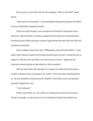 But as soon as we got there Nicole’s face dropped, “What is this stuff?” asked
Nicole.
“Who cares? It is chocolate!” I said immediately diving into the glass bowl filled
with tiny individually wrapped chocolate.
Nicole was right though; it was a strange mix of food for it being later in the
afternoon. Egg sandwiches, we think, oranges that were pink once you peeled them,
chocolate squares filled with gooey caramel, huge shrimp with their little eye balls still
attached and meatloaf.
All of a sudden a deep voice said, “Willkommen, kann ich Ihnen helfen?” As he
spoke a little shower of spittle was lovingly bestowed upon my face. I closed my eyes in
disgust as I felt the man’s spit find a new home all over my face. Apparently the
Austrians enjoyed spitting as they talked too. How wonderful.
With my plate piled with chocolate, an orange in my other hand and trying to
swallow a shrimp’s head, I managed to say “what?” to the tall waiter standing behind
us. He just chuckled to himself and said “English?” in his thick accent and repeated
himself in English this time.
“Can I help you?”
Nicole answered for us, “No, I think we’ve figured out where the chocolate is.
Thank you though,” as she stared at me. He chuckled to himself and walked away.
 