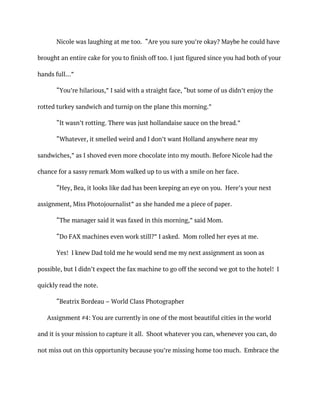 Nicole was laughing at me too. “Are you sure you’re okay? Maybe he could have
brought an entire cake for you to finish off too. I just figured since you had both of your
hands full…”
“You’re hilarious,” I said with a straight face, “but some of us didn’t enjoy the
rotted turkey sandwich and turnip on the plane this morning.”
“It wasn’t rotting. There was just hollandaise sauce on the bread.”
“Whatever, it smelled weird and I don’t want Holland anywhere near my
sandwiches,” as I shoved even more chocolate into my mouth. Before Nicole had the
chance for a sassy remark Mom walked up to us with a smile on her face.
“Hey, Bea, it looks like dad has been keeping an eye on you. Here’s your next
assignment, Miss Photojournalist” as she handed me a piece of paper.
“The manager said it was faxed in this morning,” said Mom.
“Do FAX machines even work still?” I asked. Mom rolled her eyes at me.
Yes! I knew Dad told me he would send me my next assignment as soon as
possible, but I didn’t expect the fax machine to go off the second we got to the hotel! I
quickly read the note.
“Beatrix Bordeau – World Class Photographer
Assignment #4: You are currently in one of the most beautiful cities in the world
and it is your mission to capture it all. Shoot whatever you can, whenever you can, do
not miss out on this opportunity because you’re missing home too much. Embrace the
 