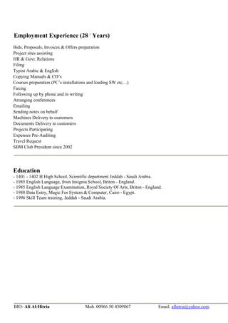 Employment Experience (28 -
Years)
Bids, Proposals, Invoices & Offers preparation
Project sites assisting
HR & Govt. Relations
Filing
Typist Arabic & English
Copying Manuals & CD’s
Courses preparation (PC’s installations and loading SW etc…)
Faxing
Following up by phone and in writing
Arranging conferences
Emailing
Sending notes on behalf
Machines Delivery to customers
Documents Delivery to customers
Projects Participating
Expenses Pre-Auditing
Travel Request
SBM Club President since 2002
Education
- 1401 - 1402 H High School, Scientific department Jeddah - Saudi Arabia.
- 1985 English Language, from Insignia School, Briton - England.
- 1985 English Language Examination, Royal Society Of Arts, Briton - England.
- 1988 Data Entry, Magic For System & Computer, Cairo - Egypt.
- 1996 Skill Team training, Jeddah - Saudi Arabia.
BIO- Ali Al-Hitria Mob. 00966 50 4309867 Email. alhitria@yahoo.com
 