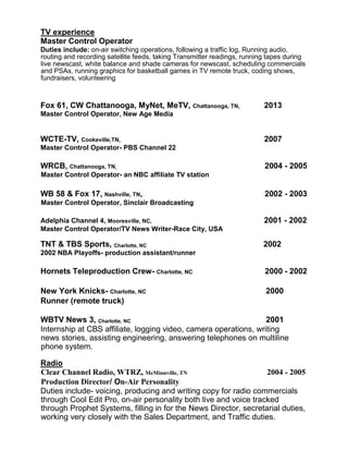 TV experience
Master Control Operator
Duties include: on-air switching operations, following a traffic log, Running audio,
routing and recording satellite feeds, taking Transmitter readings, running tapes during
live newscast, white balance and shade cameras for newscast, scheduling commercials
and PSAs, running graphics for basketball games in TV remote truck, coding shows,
fundraisers, volunteering
Fox 61, CW Chattanooga, MyNet, MeTV, Chattanooga, TN, 2013
Master Control Operator, New Age Media
WCTE-TV, Cookeville,TN, 2007
Master Control Operator- PBS Channel 22
WRCB, Chattanooga, TN, 2004 - 2005
Master Control Operator- an NBC affiliate TV station
WB 58 & Fox 17, Nashville, TN, 2002 - 2003
Master Control Operator, Sinclair Broadcasting
Adelphia Channel 4, Mooresville, NC, 2001 - 2002
Master Control Operator/TV News Writer-Race City, USA
TNT & TBS Sports, Charlotte, NC 2002
2002 NBA Playoffs- production assistant/runner
Hornets Teleproduction Crew- Charlotte, NC 2000 - 2002
New York Knicks- Charlotte, NC 2000
Runner (remote truck)
WBTV News 3, Charlotte, NC 2001
Internship at CBS affiliate, logging video, camera operations, writing
news stories, assisting engineering, answering telephones on multiline
phone system.
Radio
Clear Channel Radio, WTRZ, McMinnville, TN 2004 - 2005
Production Director/ On-Air Personality 
Duties include- voicing, producing and writing copy for radio commercials
through Cool Edit Pro, on-air personality both live and voice tracked
through Prophet Systems, filling in for the News Director, secretarial duties,
working very closely with the Sales Department, and Traffic duties.
 