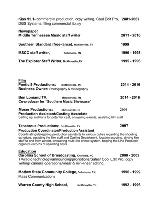 Kiss 95.1- commercial production, copy writing, Cool Edit Pro, 2001-2002
DGS Systems, filing commercial library
Newspaper
Middle Tennessee Music staff writer 2011 - 2016
Southern Standard (free-lance), McMinnville, TN 1999
MSCC staff writer, Tullahoma, TN 1996 - 1998
The Explorer Staff Writer, McMinnville, TN 1995 - 1996
Film
Poetic 9 Productions: McMinnville, TN 2014 - 2016
Business Owner: Photography & Videography
Ben Lomand TV: McMinnville, TN 2014 - 2016
Co-producer for “Southern Music Showcase”
Moser Productions: McMinnville, TN 2009
Production Assistant/Casting Associate
Setting up auditions for potential cast, answering e-mails, assisting film staff
Tenebrous Productions: McMinnville, TN 2007
Production Coordinator/Production Assistant
Coordinating/delegating production assistants to various duties regarding the shooting
schedule, assisting the film staff and Casting Department, location scouting, driving film
staff to and from airport, answering multi-line phone system, helping the Line Producer
organize records of spending costs
Education
Carolina School of Broadcasting, Charlotte, NC 2000 - 2002
TV/radio technology/announcing/promotions/Sales/ Cool Edit Pro, copy
writing/ camera operations/linear & non-linear editing.
Motlow State Community College, Tullahoma, TN 1996 - 1999
Mass Communications
Warren County High School, McMinnville, Tn 1992 - 1996
 