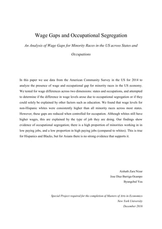 Wage Gaps and Occupational Segregation
An Analysis of Wage Gaps for Minority Races in the US across States and
Occupations
In this paper we use data from the American Community Survey in the US for 2014 to
analyze the presence of wage and occupational gap for minority races in the US economy.
We tested for wage differences across two dimensions: states and occupations, and attempted
to determine if the difference in wage levels arose due to occupational segregation or if they
could solely be explained by other factors such as education. We found that wage levels for
non-Hispanic whites were consistently higher than all minority races across most states.
However, these gaps are reduced when controlled for occupation. Although whites still have
higher wages, this are explained by the type of job they are doing. Our findings show
evidence of occupational segregation; there is a high proportion of minorities working in in
low paying jobs, and a low proportion in high paying jobs (compared to whites). This is true
for Hispanics and Blacks, but for Asians there is no strong evidence that supports it.
Aishath Zara Nizar
Jose Diaz Barriga Ocampo
Byungchul Yea
Special Project required for the completion of Masters of Arts in Economics
New York University
December 2016
 