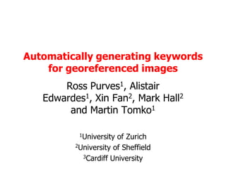Automatically generating keywords for georeferenced images Ross Purves1, Alistair Edwardes1, Xin Fan2, Mark Hall2 and Martin Tomko1 1University of Zurich 2University of Sheffield 3Cardiff University 