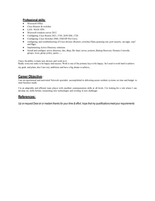 Professional skills:
 Microsoft Office
 Cisco Routers & switches
 LAN / WAN VPN
 Microsoft windows server 2012
 Configuring Cisco Routes 2821, 3745, 2650 XM, 1720
 Configuring Cisco Switches 2960, 3560 HP Pro Curve
 configuring and troubleshooting of Cisco devices (Routers ,switches,Vlans,spanning tree ,port security, rip eigrp, ospf
and Bgp).
 Implementing Active Directory solutions
 Install and configure active directory, dns, dhcp, file share server, printers ,Backup Recovery Domain Controlle,
groups, wsus, group policy, quota......
I have theability to learn new devices and work on it.
Really everyone seeks to be happy and success. Work is one of the primary keys to be happy. So I used to work hard to achieve
my goals and plans, also I am very ambitious and have a big dream to achieve.
Career Objective:
I am an experienced and motivated Network specialist ,accomplished in delivering secure resilient systems on time and budget to
meet business needs.
I’m an adaptable and efficient team player with excellent communication skills at all levels. I’m looking for a role where I can
develop my skills further, researching new technologies and reveling in new challenges
References:
Up onrequest Dearsir or madam thanks for your time & effort, hope that my qualificationsmeetyour requirements
 