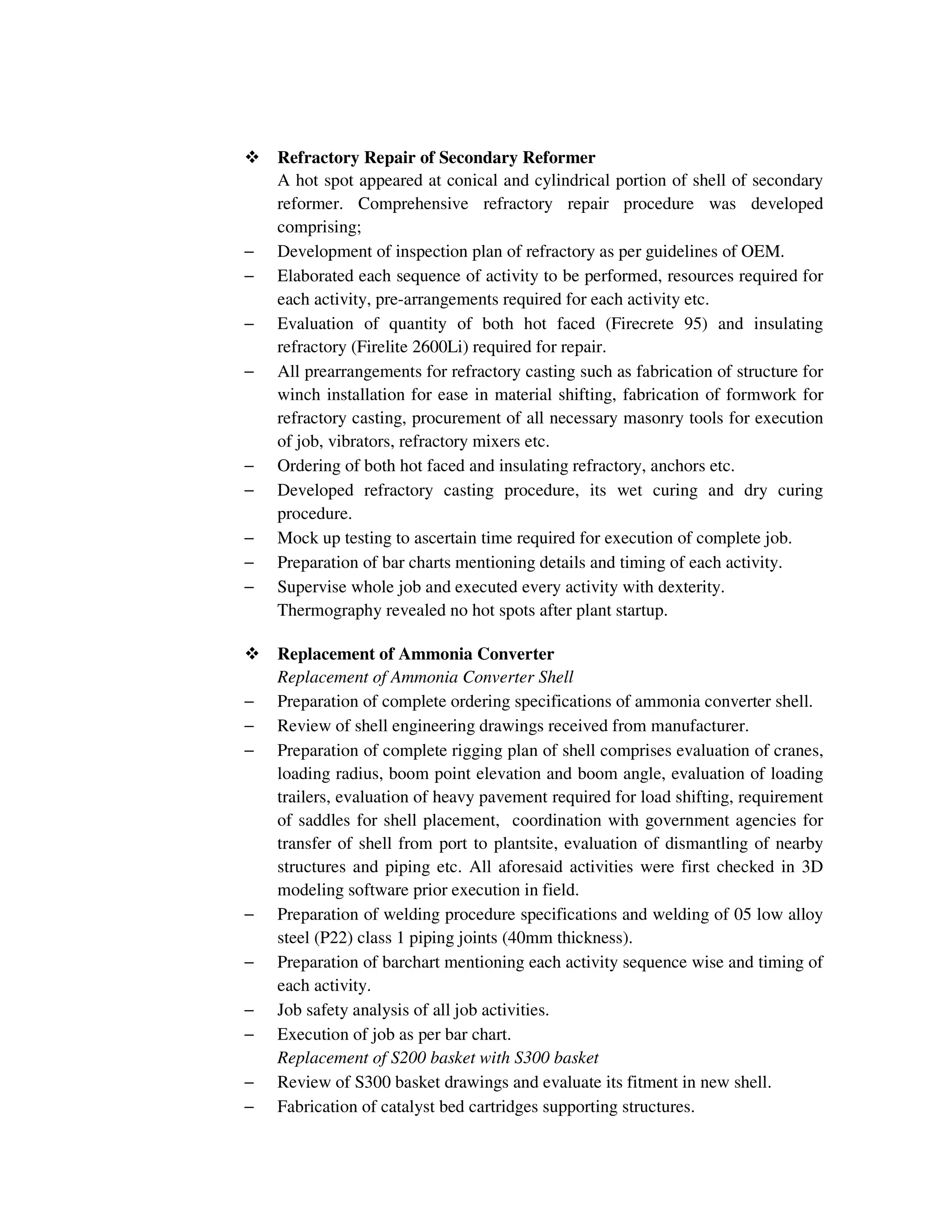 Refractory Repair of Secondary Reformer
A hot spot appeared at conical and cylindrical portion of shell of secondary
reformer. Comprehensive refractory repair procedure was developed
comprising;
− Development of inspection plan of refractory as per guidelines of OEM.
− Elaborated each sequence of activity to be performed, resources required for
each activity, pre-arrangements required for each activity etc.
− Evaluation of quantity of both hot faced (Firecrete 95) and insulating
refractory (Firelite 2600Li) required for repair.
− All prearrangements for refractory casting such as fabrication of structure for
winch installation for ease in material shifting, fabrication of formwork for
refractory casting, procurement of all necessary masonry tools for execution
of job, vibrators, refractory mixers etc.
− Ordering of both hot faced and insulating refractory, anchors etc.
− Developed refractory casting procedure, its wet curing and dry curing
procedure.
− Mock up testing to ascertain time required for execution of complete job.
− Preparation of bar charts mentioning details and timing of each activity.
− Supervise whole job and executed every activity with dexterity.
Thermography revealed no hot spots after plant startup.
Replacement of Ammonia Converter
Replacement of Ammonia Converter Shell
− Preparation of complete ordering specifications of ammonia converter shell.
− Review of shell engineering drawings received from manufacturer.
− Preparation of complete rigging plan of shell comprises evaluation of cranes,
loading radius, boom point elevation and boom angle, evaluation of loading
trailers, evaluation of heavy pavement required for load shifting, requirement
of saddles for shell placement, coordination with government agencies for
transfer of shell from port to plantsite, evaluation of dismantling of nearby
structures and piping etc. All aforesaid activities were first checked in 3D
modeling software prior execution in field.
− Preparation of welding procedure specifications and welding of 05 low alloy
steel (P22) class 1 piping joints (40mm thickness).
− Preparation of barchart mentioning each activity sequence wise and timing of
each activity.
− Job safety analysis of all job activities.
− Execution of job as per bar chart.
Replacement of S200 basket with S300 basket
− Review of S300 basket drawings and evaluate its fitment in new shell.
− Fabrication of catalyst bed cartridges supporting structures.
 