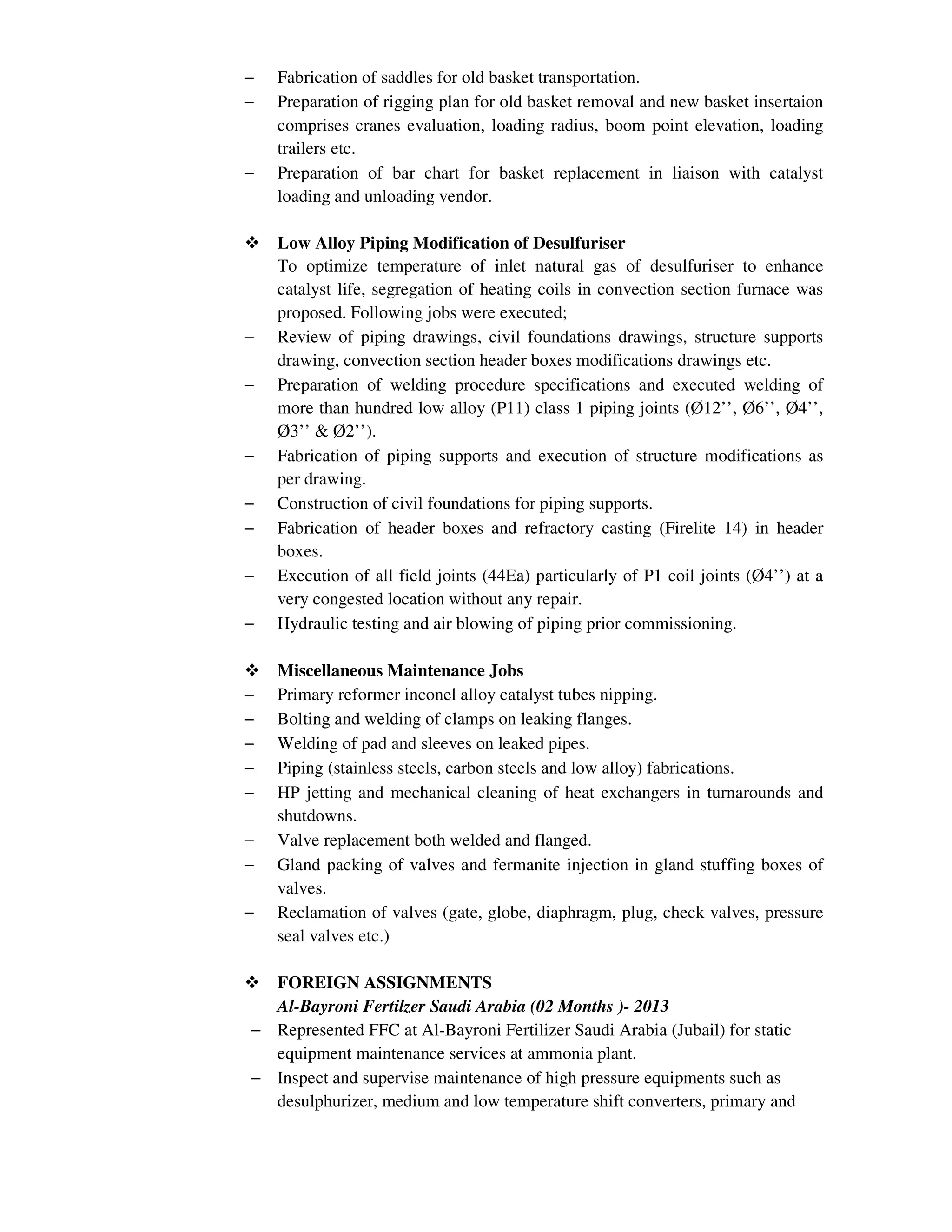 − Fabrication of saddles for old basket transportation.
− Preparation of rigging plan for old basket removal and new basket insertaion
comprises cranes evaluation, loading radius, boom point elevation, loading
trailers etc.
− Preparation of bar chart for basket replacement in liaison with catalyst
loading and unloading vendor.
Low Alloy Piping Modification of Desulfuriser
To optimize temperature of inlet natural gas of desulfuriser to enhance
catalyst life, segregation of heating coils in convection section furnace was
proposed. Following jobs were executed;
− Review of piping drawings, civil foundations drawings, structure supports
drawing, convection section header boxes modifications drawings etc.
− Preparation of welding procedure specifications and executed welding of
more than hundred low alloy (P11) class 1 piping joints (Ø12’’, Ø6’’, Ø4’’,
Ø3’’ & Ø2’’).
− Fabrication of piping supports and execution of structure modifications as
per drawing.
− Construction of civil foundations for piping supports.
− Fabrication of header boxes and refractory casting (Firelite 14) in header
boxes.
− Execution of all field joints (44Ea) particularly of P1 coil joints (Ø4’’) at a
very congested location without any repair.
− Hydraulic testing and air blowing of piping prior commissioning.
Miscellaneous Maintenance Jobs
− Primary reformer inconel alloy catalyst tubes nipping.
− Bolting and welding of clamps on leaking flanges.
− Welding of pad and sleeves on leaked pipes.
− Piping (stainless steels, carbon steels and low alloy) fabrications.
− HP jetting and mechanical cleaning of heat exchangers in turnarounds and
shutdowns.
− Valve replacement both welded and flanged.
− Gland packing of valves and fermanite injection in gland stuffing boxes of
valves.
− Reclamation of valves (gate, globe, diaphragm, plug, check valves, pressure
seal valves etc.)
FOREIGN ASSIGNMENTS
Al-Bayroni Fertilzer Saudi Arabia (02 Months )- 2013
− Represented FFC at Al-Bayroni Fertilizer Saudi Arabia (Jubail) for static
equipment maintenance services at ammonia plant.
− Inspect and supervise maintenance of high pressure equipments such as
desulphurizer, medium and low temperature shift converters, primary and
 