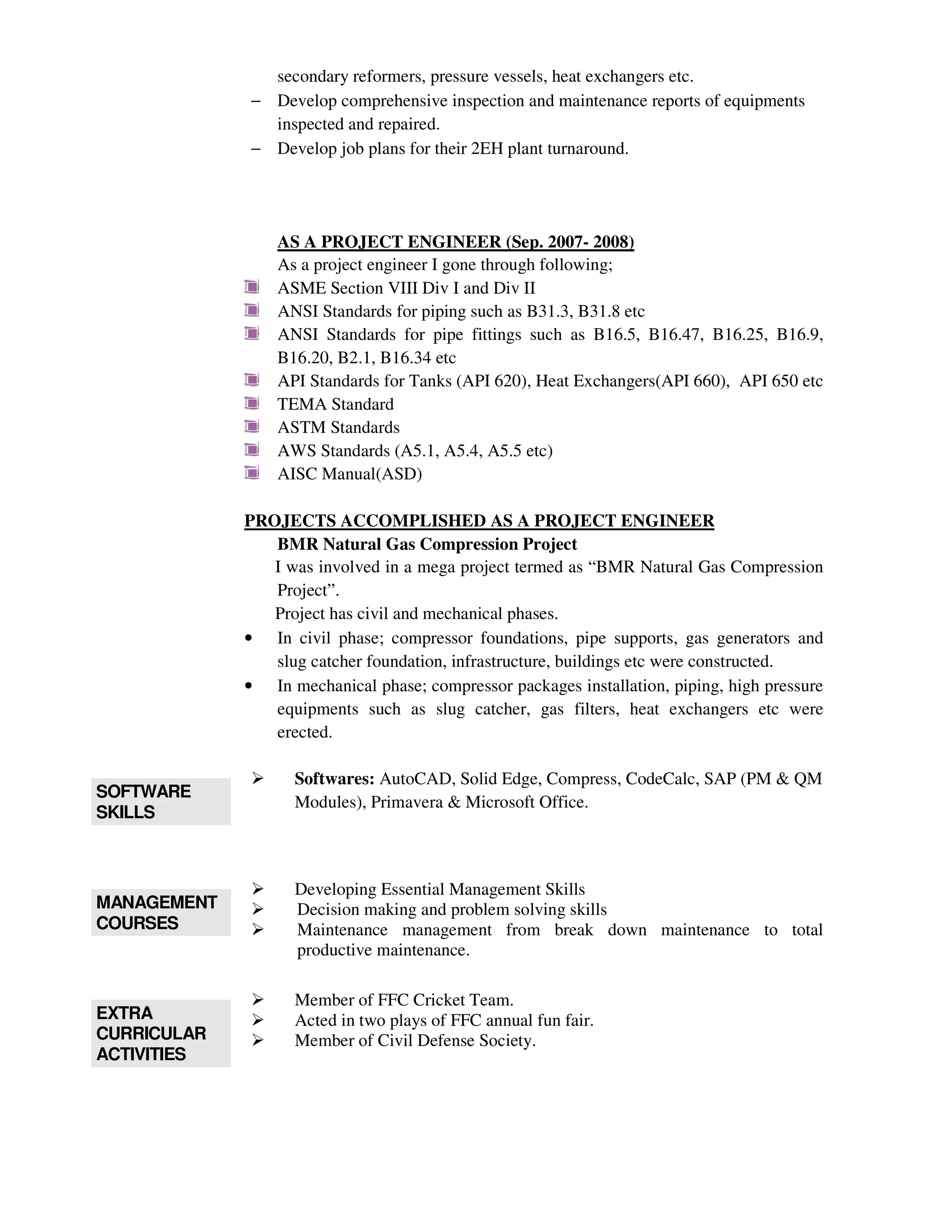 secondary reformers, pressure vessels, heat exchangers etc.
− Develop comprehensive inspection and maintenance reports of equipments
inspected and repaired.
− Develop job plans for their 2EH plant turnaround.
AS A PROJECT ENGINEER (Sep. 2007- 2008)
As a project engineer I gone through following;
ASME Section VIII Div I and Div II
ANSI Standards for piping such as B31.3, B31.8 etc
ANSI Standards for pipe fittings such as B16.5, B16.47, B16.25, B16.9,
B16.20, B2.1, B16.34 etc
API Standards for Tanks (API 620), Heat Exchangers(API 660), API 650 etc
TEMA Standard
ASTM Standards
AWS Standards (A5.1, A5.4, A5.5 etc)
AISC Manual(ASD)
PROJECTS ACCOMPLISHED AS A PROJECT ENGINEER
BMR Natural Gas Compression Project
I was involved in a mega project termed as “BMR Natural Gas Compression
Project”.
Project has civil and mechanical phases.
• In civil phase; compressor foundations, pipe supports, gas generators and
slug catcher foundation, infrastructure, buildings etc were constructed.
• In mechanical phase; compressor packages installation, piping, high pressure
equipments such as slug catcher, gas filters, heat exchangers etc were
erected.
SOFTWARE
SKILLS
Softwares: AutoCAD, Solid Edge, Compress, CodeCalc, SAP (PM & QM
Modules), Primavera & Microsoft Office.
MANAGEMENT
COURSES
Developing Essential Management Skills
Decision making and problem solving skills
Maintenance management from break down maintenance to total
productive maintenance.
EXTRA
CURRICULAR
ACTIVITIES
Member of FFC Cricket Team.
Acted in two plays of FFC annual fun fair.
Member of Civil Defense Society.
 