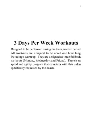 12
3 Days Per Week Workouts
Designed to be performed during the team practice period.
All workouts are designed to be about one hour long,
includinga warm up. They are designed as three full body
workouts (Monday, Wednesday, and Friday). There is no
speed and agility program that coincides with this unless
specifically requested by the coach.
 