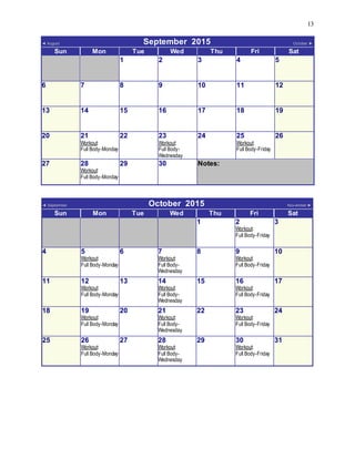 13
◄ August September 2015 October ►
Sun Mon Tue Wed Thu Fri Sat
1 2 3 4 5
6 7 8 9 10 11 12
13 14 15 16 17 18 19
20 21
Workout:
Full Body-Monday
22 23
Workout:
Full Body-
Wednesday
24 25
Workout:
Full Body-Friday
26
27 28
Workout:
Full Body-Monday
29 30 Notes:
◄ September October 2015 Nov ember ►
Sun Mon Tue Wed Thu Fri Sat
1 2
Workout:
Full Body-Friday
3
4 5
Workout:
Full Body-Monday
6 7
Workout:
Full Body-
Wednesday
8 9
Workout:
Full Body-Friday
10
11 12
Workout:
Full Body-Monday
13 14
Workout:
Full Body-
Wednesday
15 16
Workout:
Full Body-Friday
17
18 19
Workout:
Full Body-Monday
20 21
Workout:
Full Body-
Wednesday
22 23
Workout:
Full Body-Friday
24
25 26
Workout:
Full Body-Monday
27 28
Workout:
Full Body-
Wednesday
29 30
Workout:
Full Body-Friday
31
 
