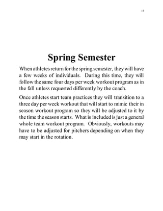 17
Spring Semester
When athletesreturnforthespring semester, theywill have
a few weeks of individuals. During this time, they will
follow thesame four days per week workout program as in
the fall unless requested differently by the coach.
Once athletes start team practices they will transition to a
threeday per week workout that will start to mimic their in
season workout program so they will be adjusted to it by
thetime theseason starts. What is includedis just a general
whole team workout program. Obviously, workouts may
have to be adjusted for pitchers depending on when they
may start in the rotation.
 