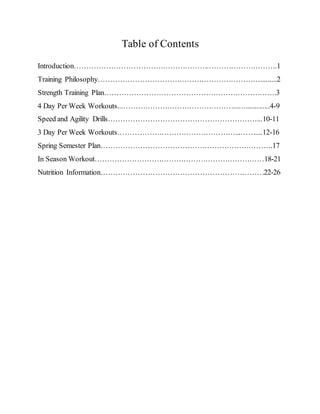Table of Contents
Introduction……………………………………………….……………………….1
Training Philosophy………………………………………………………….........2
Strength Training Plan…………………………………………………………….3
4 Day Per Week Workouts...………………………………………...….............4-9
Speed and Agility Drills……………………………………………………...10-11
3 Day Per Week Workouts…………………………………………...……....12-16
Spring Semester Plan…………………………………………………………….17
In Season Workout……………………………………………………………18-21
Nutrition Information…………………………………………………………22-26
 