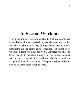 18
In Season Workout
This program will include workouts that are numbered
instead of workouts based off days of the week due to the
fact that workout days may change from week to week
depending on the teams game schedule. The goal is to
workout at least two days per week. Athletes will still lift
heavy weight to maintain strength but the number of reps
will belowered in orderfor theathleteto beableto perform
at optimal levels in the games. The progressions and reps
can be adjusted from week to week.
 