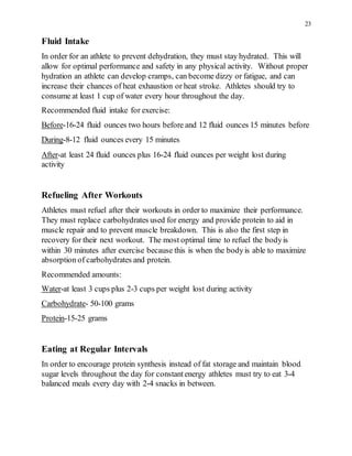 23
Fluid Intake
In order for an athlete to prevent dehydration, they must stay hydrated. This will
allow for optimal performance and safety in any physical activity. Without proper
hydration an athlete can develop cramps, can become dizzy or fatigue, and can
increase their chances of heat exhaustion or heat stroke. Athletes should try to
consume at least 1 cup of water every hour throughout the day.
Recommended fluid intake for exercise:
Before-16-24 fluid ounces two hours before and 12 fluid ounces 15 minutes before
During-8-12 fluid ounces every 15 minutes
After-at least 24 fluid ounces plus 16-24 fluid ounces per weight lost during
activity
Refueling After Workouts
Athletes must refuel after their workouts in order to maximize their performance.
They must replace carbohydrates used for energy and provide protein to aid in
muscle repair and to prevent muscle breakdown. This is also the first step in
recovery for their next workout. The most optimal time to refuel the bodyis
within 30 minutes after exercise because this is when the bodyis able to maximize
absorption of carbohydrates and protein.
Recommended amounts:
Water-at least 3 cups plus 2-3 cups per weight lost during activity
Carbohydrate- 50-100 grams
Protein-15-25 grams
Eating at Regular Intervals
In order to encourage protein synthesis instead of fat storage and maintain blood
sugar levels throughout the day for constantenergy athletes must try to eat 3-4
balanced meals every day with 2-4 snacks in between.
 