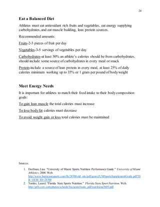 24
Eat a Balanced Diet
Athletes must eat antioxidant rich fruits and vegetables, eat energy supplying
carbohydrates, and eat muscle building, lean protein sources.
Recommended amounts:
Fruits-2-3 pieces of fruit per day
Vegetables-3-5 servings of vegetables per day
Carbohydrates-at least 50% an athlete’s calories should be from carbohydrates,
should include some source of carbohydrates in every meal or snack
Protein-include a sourceof lean protein in every meal, at least 25% of daily
calories minimum working up to 35% or 1 gram per pound of bodyweight
Meet Energy Needs
It is important for athletes to match their food intake to their bodycomposition
goals:
To gain lean muscle the total calories must increase
To lose bodyfat calories must decrease
To avoid weight gain or loss total calories must be maintained
Sources:
1. Dorfman, Lisa. “University of Miami Sports Nutrition Performance Guide.” University of Miami
Athletics. 2008. Web.
http://www.hurricanesports.com/fls/28700/old_site/pdf/genrel/UMSportsSupplementGuide.pdf?D
B_OEM_ID=28700
2. Tomko, Laurel. “Florida State Sports Nutrition.” Florida State Sport Nutrition.Web.
http://grfx.cstv.com/photos/schools/fsu/genrel/auto_pdf/nutritiona5609.pdf
 