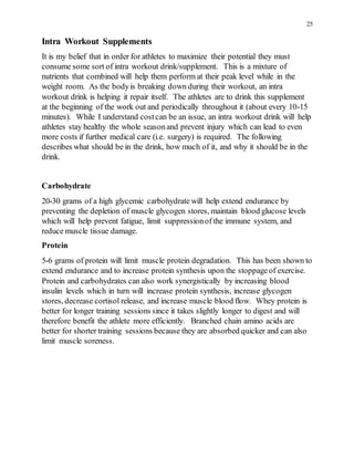 25
Intra Workout Supplements
It is my belief that in order for athletes to maximize their potential they must
consume some sort of intra workout drink/supplement. This is a mixture of
nutrients that combined will help them perform at their peak level while in the
weight room. As the bodyis breaking down during their workout, an intra
workout drink is helping it repair itself. The athletes are to drink this supplement
at the beginning of the work out and periodically throughout it (about every 10-15
minutes). While I understand costcan be an issue, an intra workout drink will help
athletes stay healthy the whole seasonand prevent injury which can lead to even
more costs if further medical care (i.e. surgery) is required. The following
describes what should be in the drink, how much of it, and why it should be in the
drink.
Carbohydrate
20-30 grams of a high glycemic carbohydrate will help extend endurance by
preventing the depletion of muscle glycogen stores, maintain blood glucose levels
which will help prevent fatigue, limit suppressionof the immune system, and
reduce muscle tissue damage.
Protein
5-6 grams of protein will limit muscle protein degradation. This has been shown to
extend endurance and to increase protein synthesis upon the stoppageof exercise.
Protein and carbohydrates can also work synergistically by increasing blood
insulin levels which in turn will increase protein synthesis, increase glycogen
stores, decrease cortisol release, and increase muscle blood flow. Whey protein is
better for longer training sessions since it takes slightly longer to digest and will
therefore benefit the athlete more efficiently. Branched chain amino acids are
better for shorter training sessions because they are absorbed quicker and can also
limit muscle soreness.
 