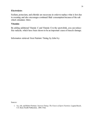 26
Electrolytes
Sodium, potassium, and chloride are necessary in order to replace what is lost due
to sweating and also encourages continued fluid consumption becauseof the salt
which stimulates thirst.
Vitamins
By adding additional Vitamin C and Vitamin E to the sportdrink, you can reduce
free radicals, which have been shown to be an important cause of muscle damage.
Information retrieved from Nutrient Timing by John Ivy
Sources:
1. Ivy, Joh, and Robert Portman. Nutrient Timing: The Future of Sports Nutrition. Laguna Beach,
CA: Basic Health Publications, 2004. Print.
 