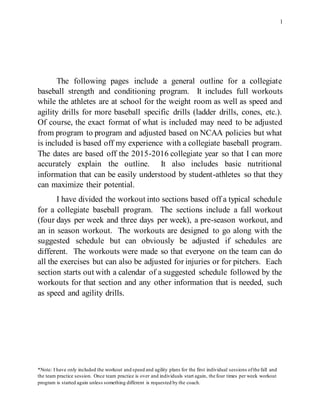 1
The following pages include a general outline for a collegiate
baseball strength and conditioning program. It includes full workouts
while the athletes are at school for the weight room as well as speed and
agility drills for more baseball specific drills (ladder drills, cones, etc.).
Of course, the exact format of what is included may need to be adjusted
from program to program and adjusted based on NCAA policies but what
is included is based off my experience with a collegiate baseball program.
The dates are based off the 2015-2016 collegiate year so that I can more
accurately explain the outline. It also includes basic nutritional
information that can be easily understood by student-athletes so that they
can maximize their potential.
I have divided the workout into sections based off a typical schedule
for a collegiate baseball program. The sections include a fall workout
(four days per week and three days per week), a pre-season workout, and
an in season workout. The workouts are designed to go along with the
suggested schedule but can obviously be adjusted if schedules are
different. The workouts were made so that everyone on the team can do
all the exercises but can also be adjusted for injuries or for pitchers. Each
section starts out with a calendar of a suggested schedule followed by the
workouts for that section and any other information that is needed, such
as speed and agility drills.
*Note: I have only included the workout and speed and agility plans for the first individual sessions ofthe fall and
the team practice session. Once team practice is over and individuals start again, the four times per week workout
program is started again unless something different is requested by the coach.
 