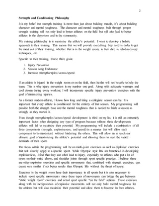 2
Strength and Conditioning Philosophy
It is my belief that strength training is more than just about building muscle, it’s about building
character and mental toughness. The character and mental toughness built through proper
strength training will not only lead to better athletes on the field but will also lead to better
athletes in the classroom and in the community.
My training philosophy is to maximize the athlete’s potential. I want to develop a holistic
approach to their training. This means that we will provide everything they need in order to get
the most out of their training; whether that is in the weight room, in their diet, in rehab/recovery
techniques, etc.
Specific to their training, I have three goals:
1. Injury Prevention
2. Season Long Endurance
3. Increase strength/explosiveness/speed
If an athlete is injured in the weight room or on the field, then he/she will not be able to help the
team. This is why injury prevention is my number one goal. Along with adequate warmups and
cool downs during every workout, I will incorporate specific injury prevention exercises with the
goal of minimizing injuries.
As a former student-athlete, I know how long and tiring a collegiate season can be. It is
important that every athlete is conditioned for the entirety of that season. My programming will
provide both the strength base and the mental toughness that is needed to finish a season as
strongly as they started it.
Even though strength/explosiveness/speed development is third on my list, it is still an extremely
important factor when designing any type of program because without these developments
athletes will fail to maximize their potential. My programming will include a combination of all
three components (strength, explosiveness, and speed) in a manner that will allow each
component to be maximized without hindering the others. This will allow us to reach our
ultimate goal of maximizing the athlete’s potential and allowing them to meet the varied
demands of their sport.
The focus within the programming will be on multi-joint exercises as well as explosive exercises
that will directly apply to a specific sport. While Olympic style lifts are beneficial in developing
explosiveness, I find that they can often lead to injury, especially to athletes who put a lot of
stress on their wrist, elbow, and shoulder joints through sport specific practice. I believe there
are other explosive exercises and specific movements that, combined with strength exercises, can
create very similar if not better results than Olympic lifts without the threat of injury.
Exercises in the weight room have their importance in all sports but it is also necessary to
include sport specific movements since these types of movements can bridge the gap between
“static weight room” exercises and actual sport specific “on the field” actions. These exercises
along with the incorporation of explosive movements will not only build mental toughness for
the athletes but will also maximize their potential and allow them to become the best athletes.
 