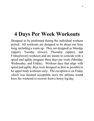 4
4 Days Per Week Workouts
Designed to be performed during the individual workout
period. All workouts are designed to be about one hour
long, including a warm up. They are designed as Monday
(upper), Tuesday (lower), Thursday (upper), and
Friday(lower) workouts and are meant to coincide with a
speed and agility program three days per week (Monday,
Wednesday, and Friday). Workout days that align with
speed and agility days were designed as best as possible to
be upper body workouts only. The exception is on Friday
which was deemed acceptable since the athletes would
have the weekend to recover from a heavy leg day.
 