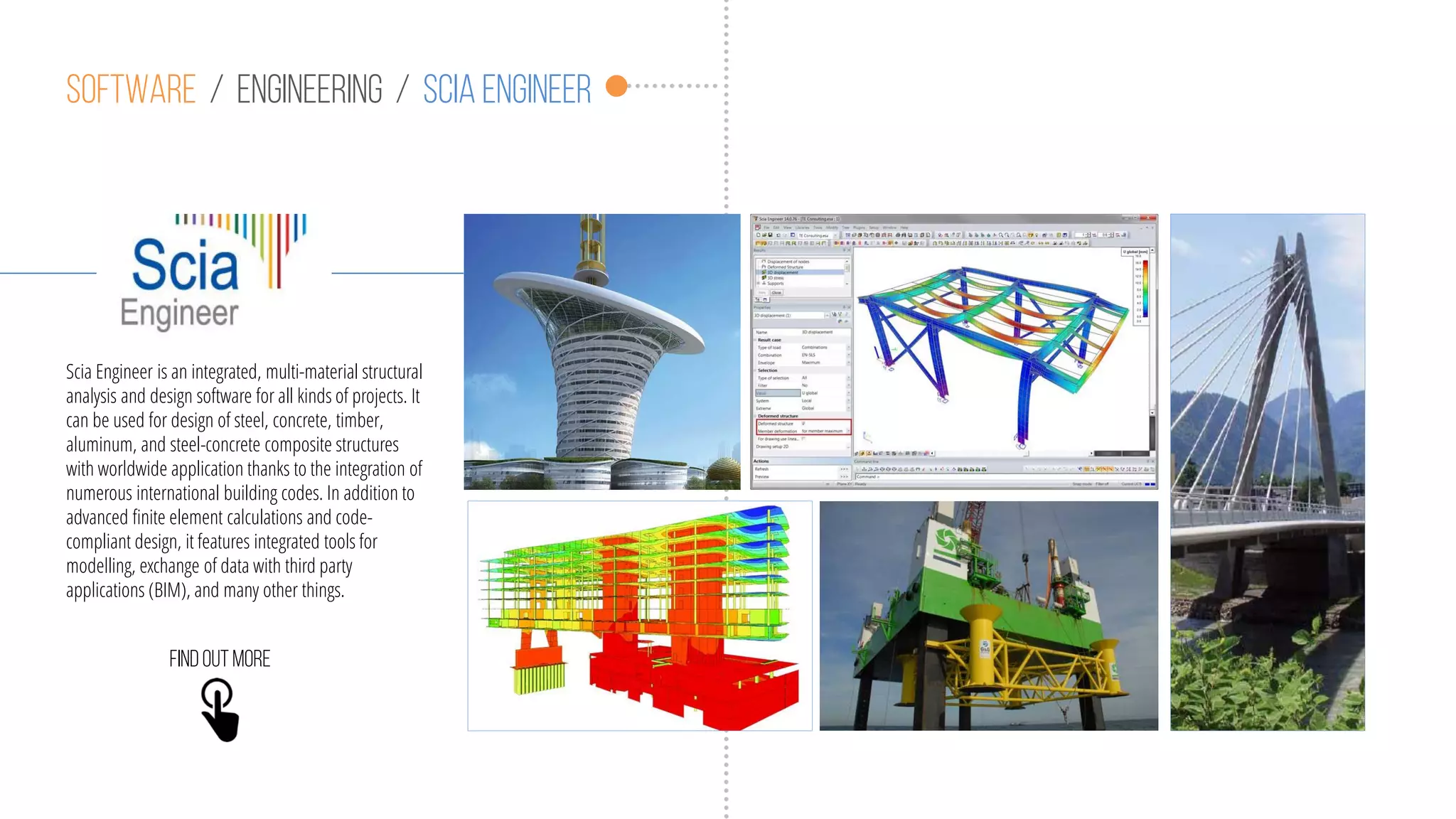 Software / engineering / scia engineer
Scia Engineer is an ​integrated, multi-material structural
analysis and design software for all kinds of projects. It
can be used for design of steel, concrete, timber,
aluminum, and steel-concrete composite structures
with worldwide application thanks to the integration of
numerous international building codes. In addition to
advanced finite element calculations and code-
compliant design, it features integrated tools for
modelling, exchange of data with third party
applications (BIM), and many other things.
Findoutmore
 