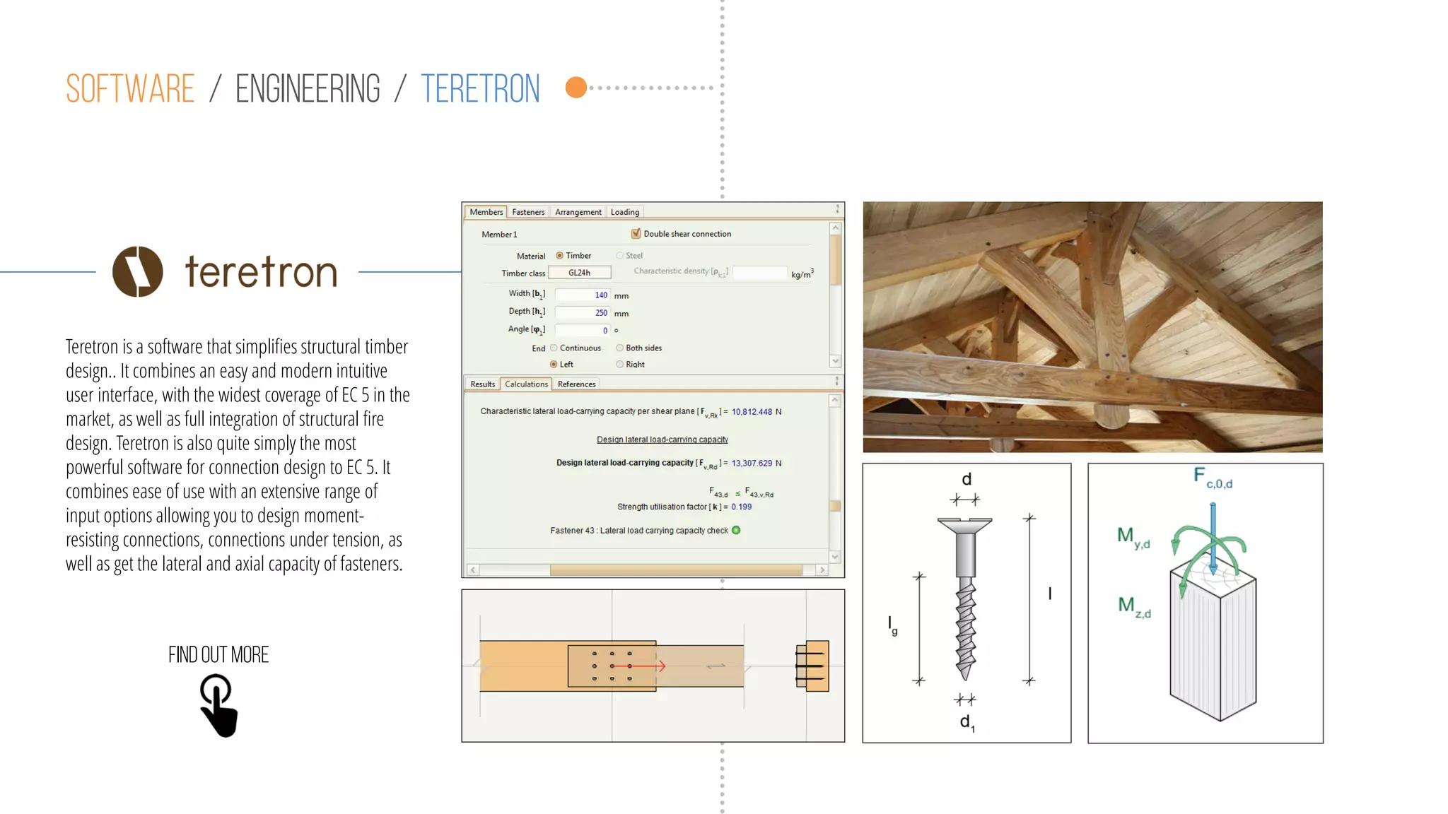 Software / engineering / teretron
Teretron is a software that simplifies structural timber
design.. It combines an easy and modern intuitive
user interface, with the widest coverage of EC 5 in the
market, as well as full integration of structural fire
design. Teretron is also quite simply the most
powerful software for connection design to EC 5. It
combines ease of use with an extensive range of
input options allowing you to design moment-
resisting connections, connections under tension, as
well as get the lateral and axial capacity of fasteners.
Findoutmore
 