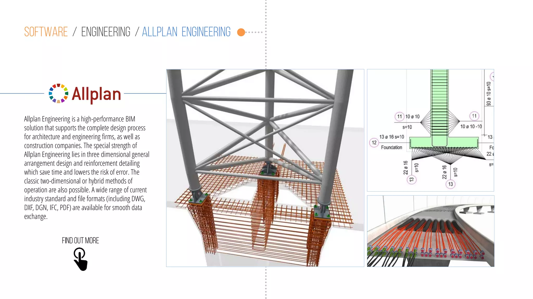 Software / engineering / allplan engineering
Allplan Engineering is a high-performance BIM
solution that supports the complete design process
for architecture and engineering firms, as well as
construction companies. The special strength of
Allplan Engineering lies in three dimensional general
arrangement design and reinforcement detailing
which save time and lowers the risk of error. The
classic two-dimensional or hybrid methods of
operation are also possible. A wide range of current
industry standard and file formats (including DWG,
DXF, DGN, IFC, PDF) are available for smooth data
exchange.
Findoutmore
 