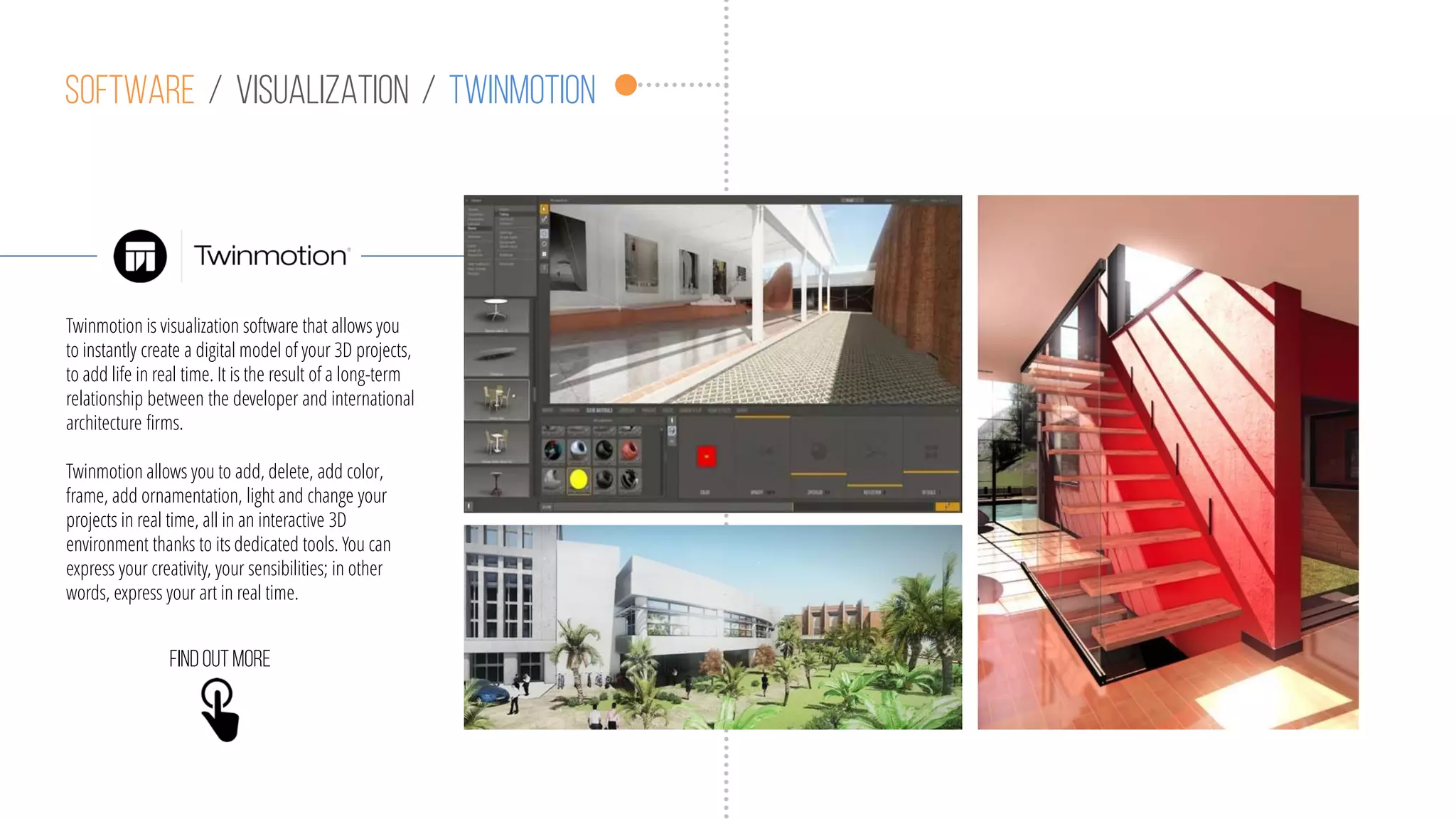 Software / visualization / twinmotion
Twinmotion is visualization software that allows you
to instantly create a digital model of your 3D projects,
to add life in real time. It is the result of a long-term
relationship between the developer and international
architecture firms.
Twinmotion allows you to add, delete, add color,
frame, add ornamentation, light and change your
projects in real time, all in an interactive 3D
environment thanks to its dedicated tools. You can
express your creativity, your sensibilities; in other
words, express your art in real time.
Findoutmore
 